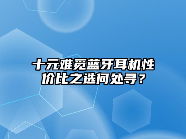 十元難覓藍(lán)牙耳機(jī)性價(jià)比之選何處尋？