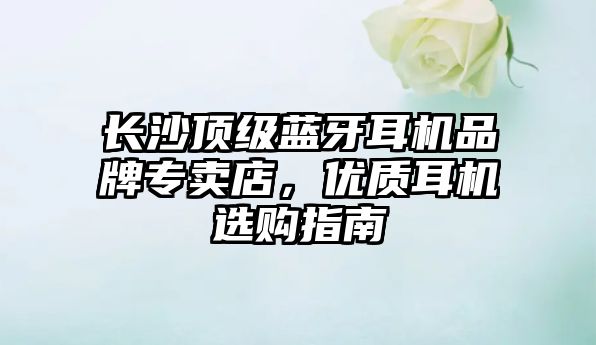 長沙頂級藍(lán)牙耳機(jī)品牌專賣店，優(yōu)質(zhì)耳機(jī)選購指南