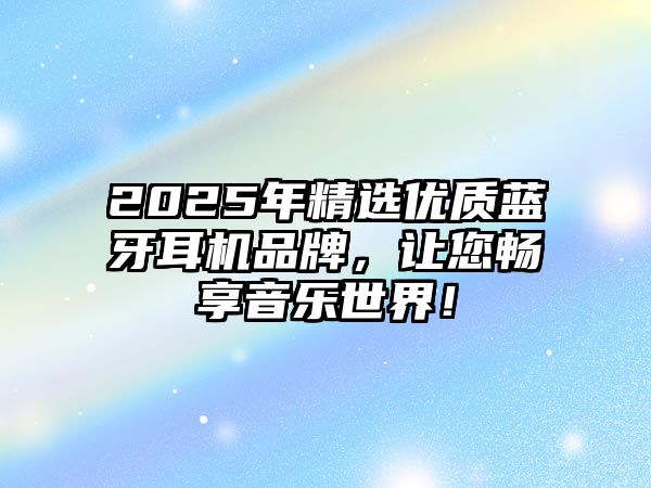 2025年精選優(yōu)質藍牙耳機品牌，讓您暢享音樂世界！