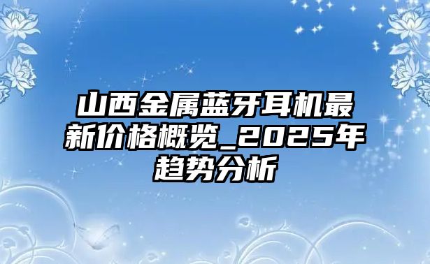 山西金屬藍(lán)牙耳機(jī)最新價(jià)格概覽_2025年趨勢(shì)分析