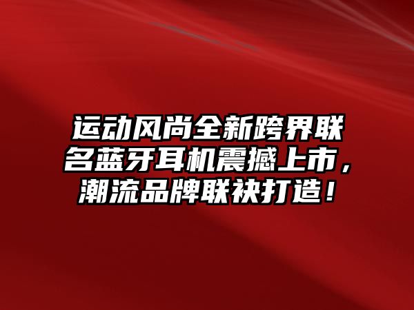 運動風尚全新跨界聯(lián)名藍牙耳機震撼上市，潮流品牌聯(lián)袂打造！
