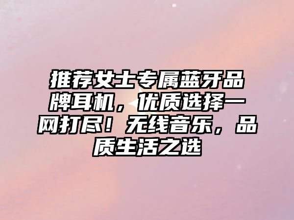 推薦女士專屬藍(lán)牙品牌耳機(jī)，優(yōu)質(zhì)選擇一網(wǎng)打盡！無線音樂，品質(zhì)生活之選